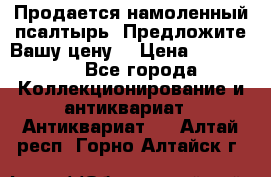 Продается намоленный псалтырь. Предложите Вашу цену! › Цена ­ 600 000 - Все города Коллекционирование и антиквариат » Антиквариат   . Алтай респ.,Горно-Алтайск г.